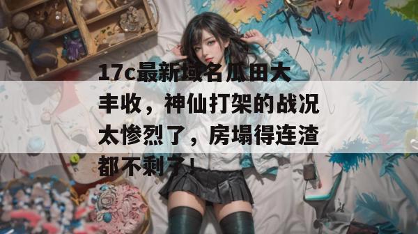 17c最新域名瓜田大丰收，神仙打架的战况太惨烈了，房塌得连渣都不剩了！