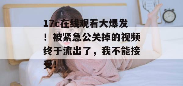 17c在线观看大爆发！被紧急公关掉的视频终于流出了，我不能接受！
