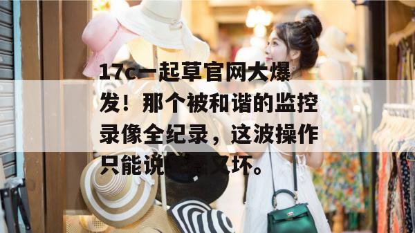 17c一起草官网大爆发！那个被和谐的监控录像全纪录，这波操作只能说又蠢又坏。