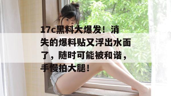 17c黑料大爆发！消失的爆料贴又浮出水面了，随时可能被和谐，手慢拍大腿！