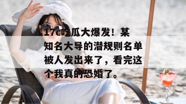 17c吃瓜大爆发！某知名大导的潜规则名单被人发出来了，看完这个我真的恐婚了。