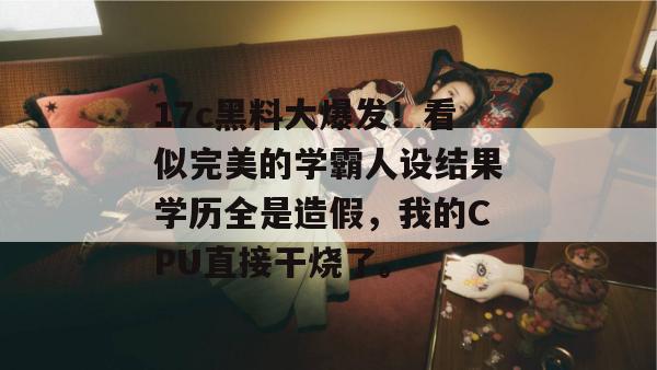 17c黑料大爆发！看似完美的学霸人设结果学历全是造假，我的CPU直接干烧了。
