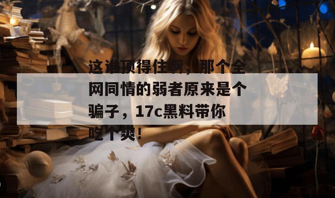 这谁顶得住啊，那个全网同情的弱者原来是个骗子，17c黑料带你吃个爽！