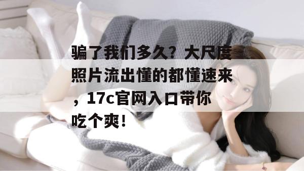 骗了我们多久？大尺度照片流出懂的都懂速来，17c官网入口带你吃个爽！