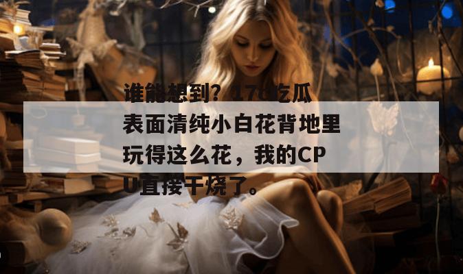 谁能想到？17c吃瓜表面清纯小白花背地里玩得这么花，我的CPU直接干烧了。