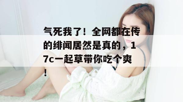 气死我了！全网都在传的绯闻居然是真的，17c一起草带你吃个爽！