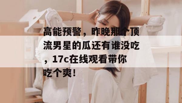 高能预警，昨晚那个顶流男星的瓜还有谁没吃，17c在线观看带你吃个爽！