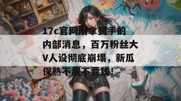 17c官网刚拿到手的内部消息，百万粉丝大V人设彻底崩塌，新瓜保熟不甜不要钱！