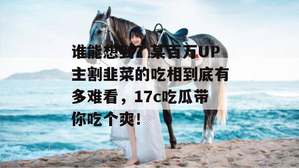 谁能想到？某百万UP主割韭菜的吃相到底有多难看，17c吃瓜带你吃个爽！