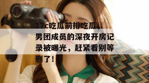 17c吃瓜前排吃瓜，男团成员的深夜开房记录被曝光，赶紧看别等删了！
