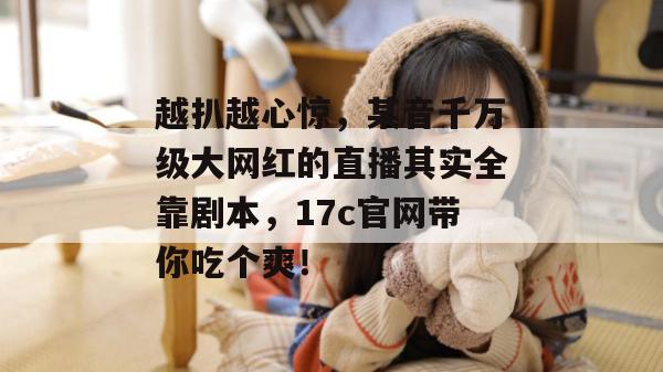 越扒越心惊，某音千万级大网红的直播其实全靠剧本，17c官网带你吃个爽！