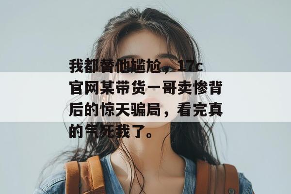 我都替他尴尬，17c官网某带货一哥卖惨背后的惊天骗局，看完真的气死我了。