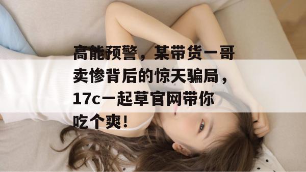 高能预警，某带货一哥卖惨背后的惊天骗局，17c一起草官网带你吃个爽！