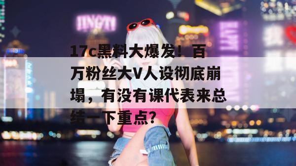 17c黑料大爆发！百万粉丝大V人设彻底崩塌，有没有课代表来总结一下重点？