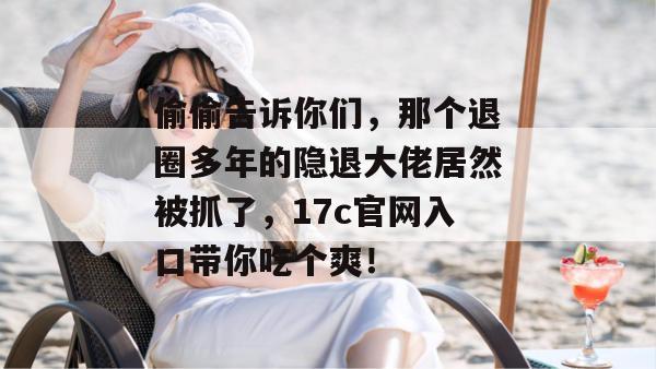 偷偷告诉你们，那个退圈多年的隐退大佬居然被抓了，17c官网入口带你吃个爽！