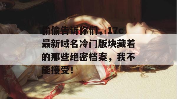 偷偷告诉你们，17c最新域名冷门版块藏着的那些绝密档案，我不能接受！