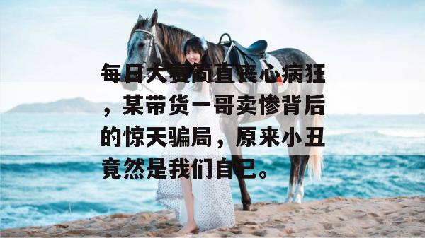 每日大赛简直丧心病狂,某带货一哥卖惨背后的惊天骗局,原来小丑竟然是我们自己。 每日大赛简直丧心病狂,某带货一哥卖惨背后的惊天骗局,原来小丑竟然是我们自己。