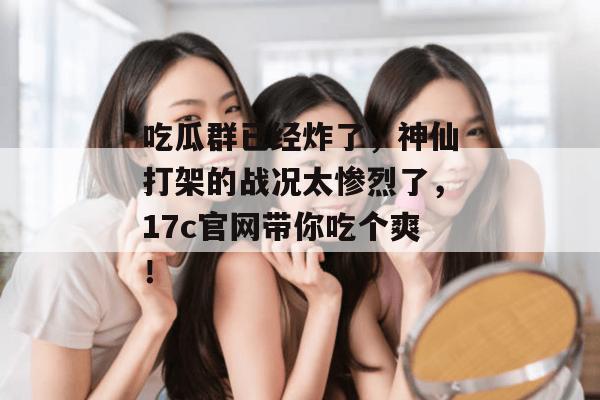 吃瓜群已经炸了，神仙打架的战况太惨烈了，17c官网带你吃个爽！