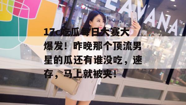 17c吃瓜每日大赛大爆发！昨晚那个顶流男星的瓜还有谁没吃，速存，马上就被夹！