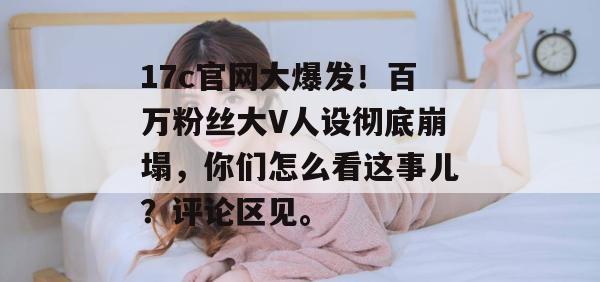 17c官网大爆发！百万粉丝大V人设彻底崩塌，你们怎么看这事儿？评论区见。