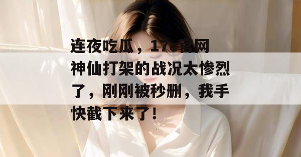 连夜吃瓜，17c官网神仙打架的战况太惨烈了，刚刚被秒删，我手快截下来了！