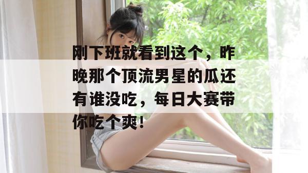 刚下班就看到这个，昨晚那个顶流男星的瓜还有谁没吃，每日大赛带你吃个爽！