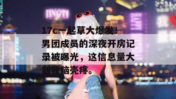 17c一起草大爆发！男团成员的深夜开房记录被曝光，这信息量大到我脑壳疼。