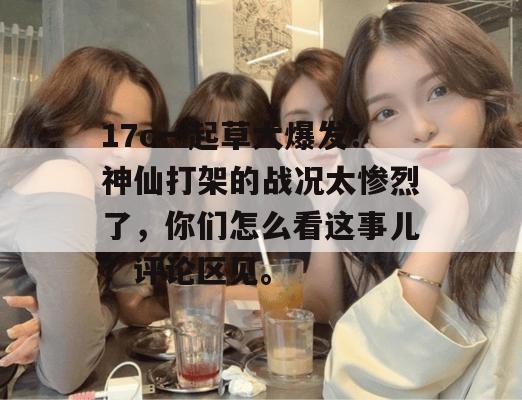 17c一起草大爆发！神仙打架的战况太惨烈了，你们怎么看这事儿？评论区见。