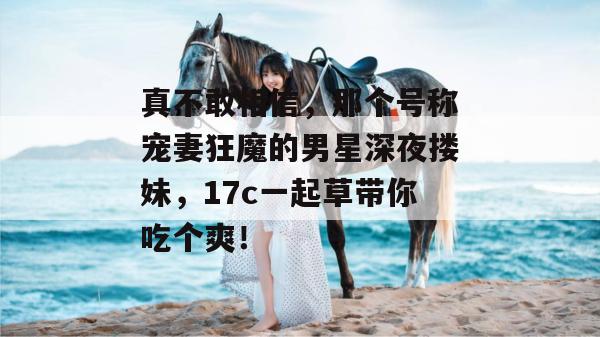 真不敢相信，那个号称宠妻狂魔的男星深夜搂妹，17c一起草带你吃个爽！