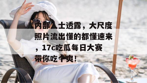内部人士透露，大尺度照片流出懂的都懂速来，17c吃瓜每日大赛带你吃个爽！