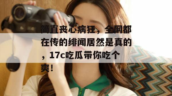 简直丧心病狂，全网都在传的绯闻居然是真的，17c吃瓜带你吃个爽！