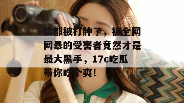 脸都被打肿了，被全网网暴的受害者竟然才是最大黑手，17c吃瓜带你吃个爽！