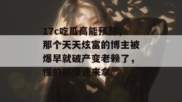 17c吃瓜高能预警，那个天天炫富的博主被爆早就破产变老赖了，懂的都懂速来拿。