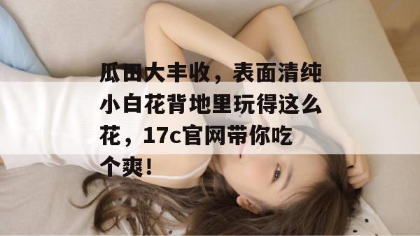 瓜田大丰收，表面清纯小白花背地里玩得这么花，17c官网带你吃个爽！