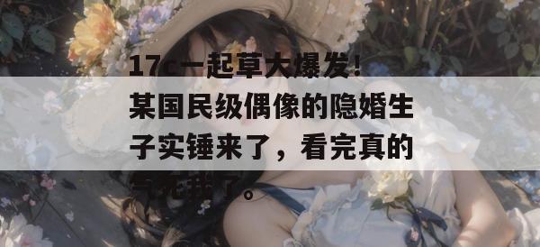17c一起草大爆发！某国民级偶像的隐婚生子实锤来了，看完真的气死我了。