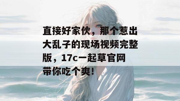 直接好家伙，那个惹出大乱子的现场视频完整版，17c一起草官网带你吃个爽！