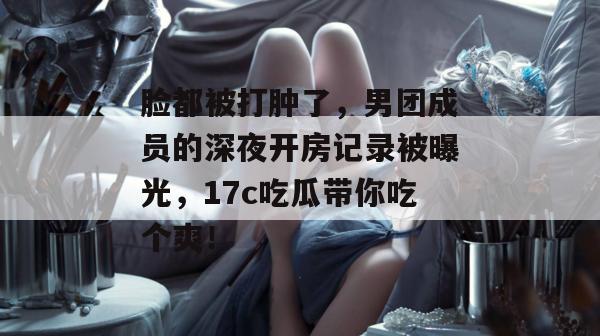 脸都被打肿了，男团成员的深夜开房记录被曝光，17c吃瓜带你吃个爽！