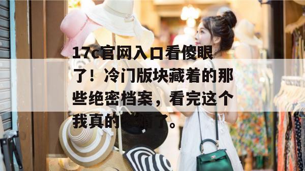 17c官网入口看傻眼了！冷门版块藏着的那些绝密档案，看完这个我真的恐婚了。