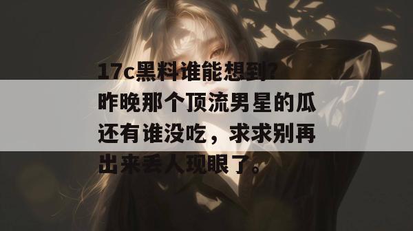 17c黑料谁能想到？昨晚那个顶流男星的瓜还有谁没吃，求求别再出来丢人现眼了。