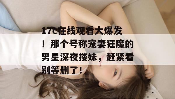 17c在线观看大爆发！那个号称宠妻狂魔的男星深夜搂妹，赶紧看别等删了！