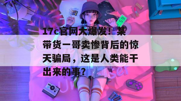 17c官网大爆发！某带货一哥卖惨背后的惊天骗局，这是人类能干出来的事？