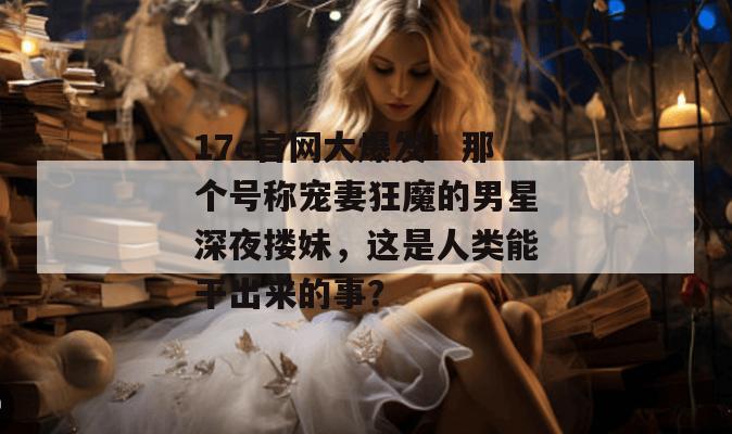 17c官网大爆发！那个号称宠妻狂魔的男星深夜搂妹，这是人类能干出来的事？