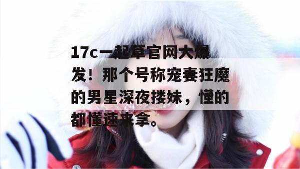 17c一起草官网大爆发！那个号称宠妻狂魔的男星深夜搂妹，懂的都懂速来拿。