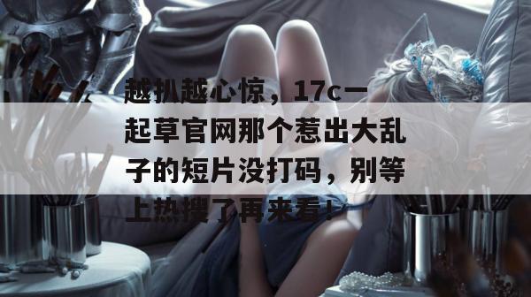 越扒越心惊，17c一起草官网那个惹出大乱子的短片没打码，别等上热搜了再来看！