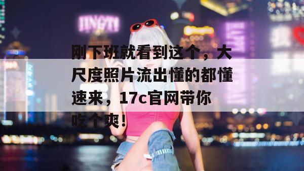 刚下班就看到这个，大尺度照片流出懂的都懂速来，17c官网带你吃个爽！