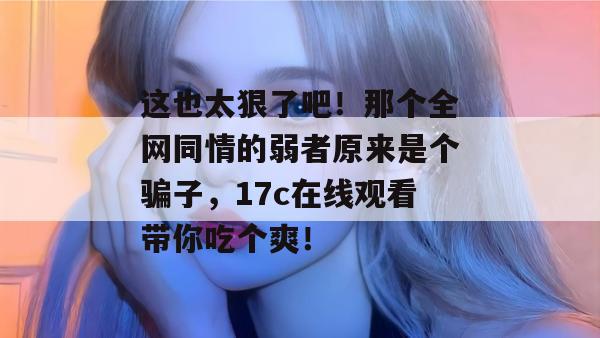 这也太狠了吧！那个全网同情的弱者原来是个骗子，17c在线观看带你吃个爽！