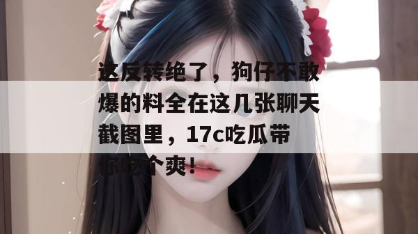 这反转绝了，狗仔不敢爆的料全在这几张聊天截图里，17c吃瓜带你吃个爽！