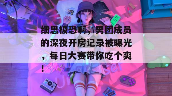细思极恐啊，男团成员的深夜开房记录被曝光，每日大赛带你吃个爽！