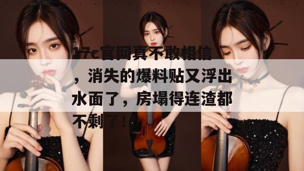 17c官网真不敢相信，消失的爆料贴又浮出水面了，房塌得连渣都不剩了！