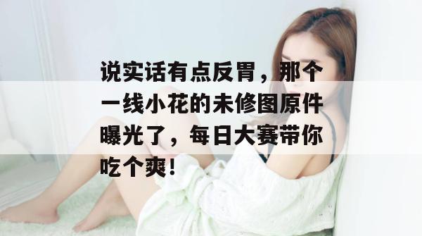 说实话有点反胃，那个一线小花的未修图原件曝光了，每日大赛带你吃个爽！